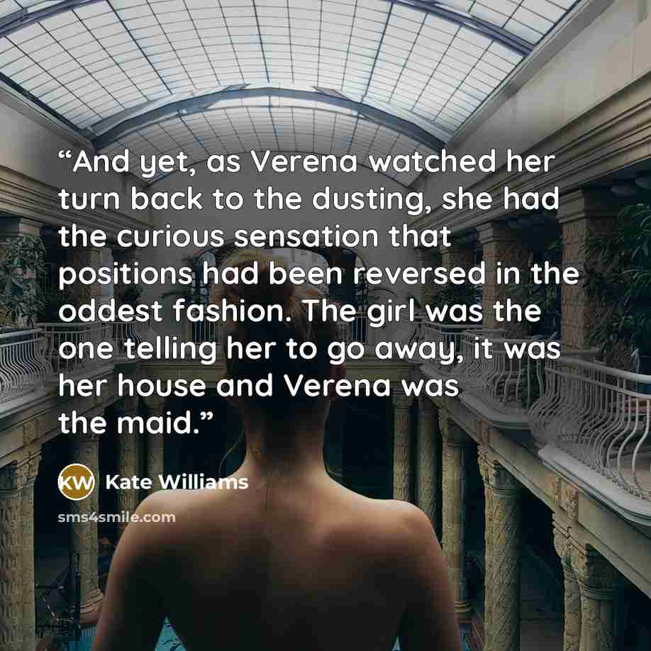 “And yet, as Verena watched her turn back to the dusting, she had the curious sensation that positions had been reversed in the oddest fashion. The girl was the one telling her to go away, it was her house and Verena was the maid.” quote by Kate Williams