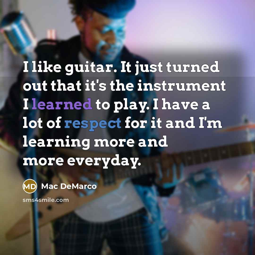 “I like guitar. It just turned out that it's the instrument I learned to play. I have a lot of respect for it and I'm learning more and more everyday.” quote by Mac DeMarco