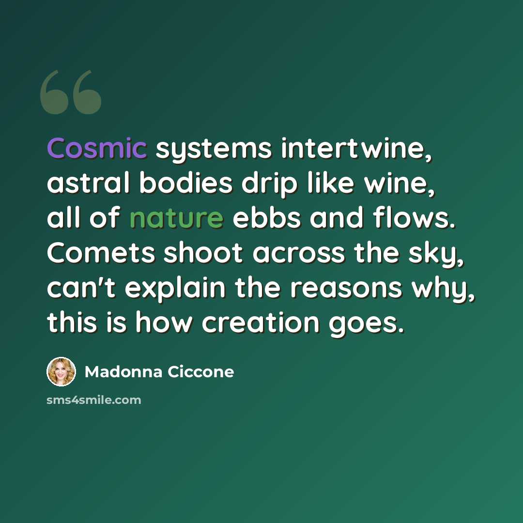 “Cosmic systems intertwine, astral bodies drip like wine, all of nature ebbs and flows. Comets shoot across the sky, can't explain the reasons why, this is how creation goes.” quote by Madonna Ciccone