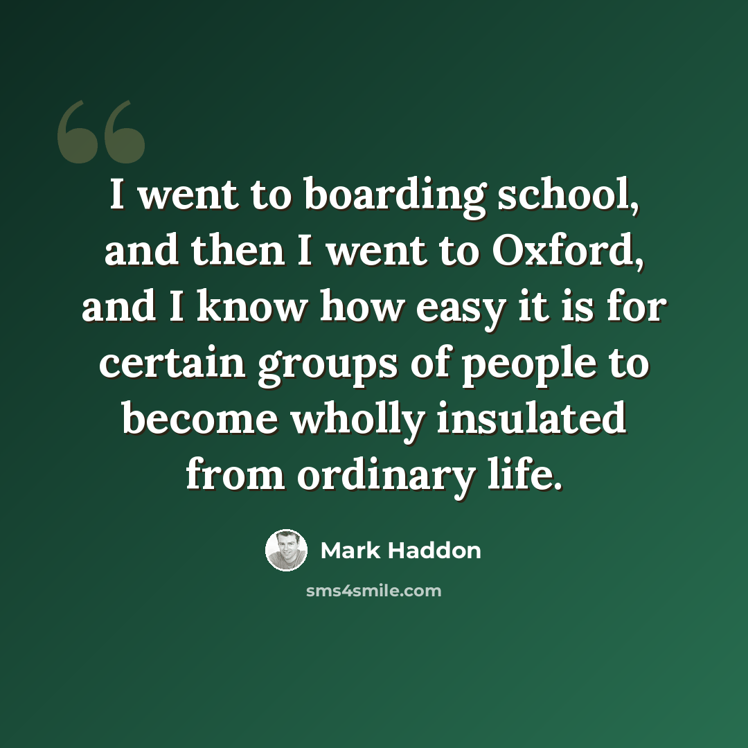 “I went to boarding school, and then I went to Oxford, and I know how easy it is for certain groups of people to become wholly insulated from ordinary life.” quote by Mark Haddon