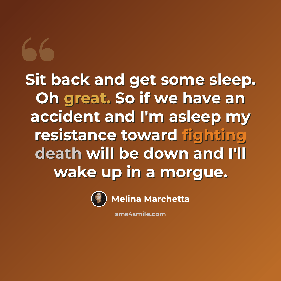 “Sit back and get some sleep. Oh great. So if we have an accident and I'm asleep my resistance toward fighting death will be down and I'll wake up in a morgue.” quote by Melina Marchetta