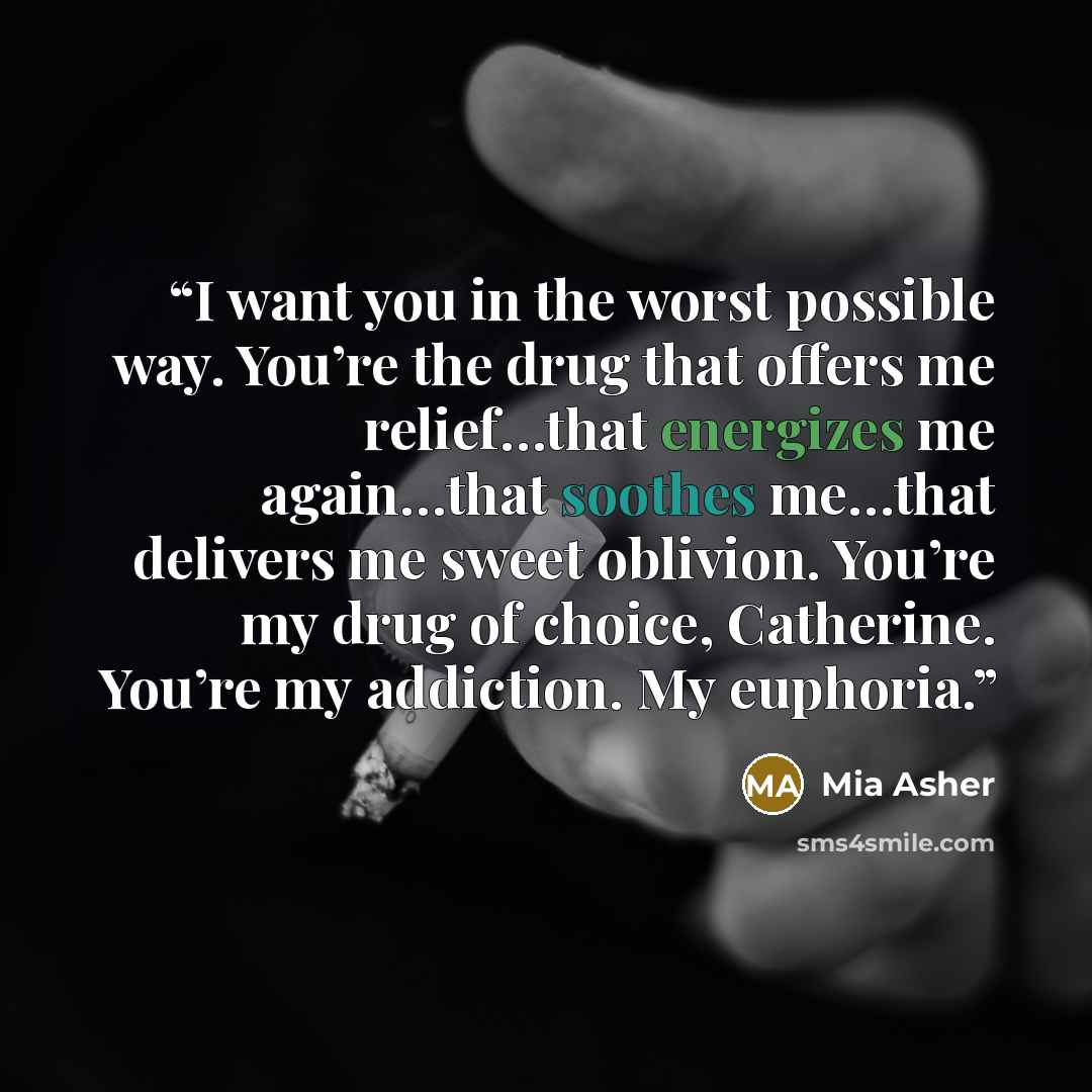 “I want you in the worst possible way. You’re the drug that offers me relief…that energizes me again…that soothes me…that delivers me sweet oblivion. You’re my drug of choice, Catherine. You’re my addiction. My euphoria.” quote by Mia Asher