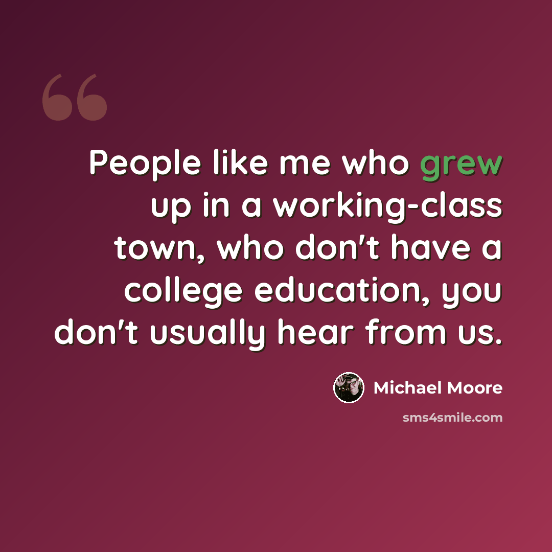“People like me who grew up in a working-class town, who don't have a college education, you don't usually hear from us.” quote by Michael Moore