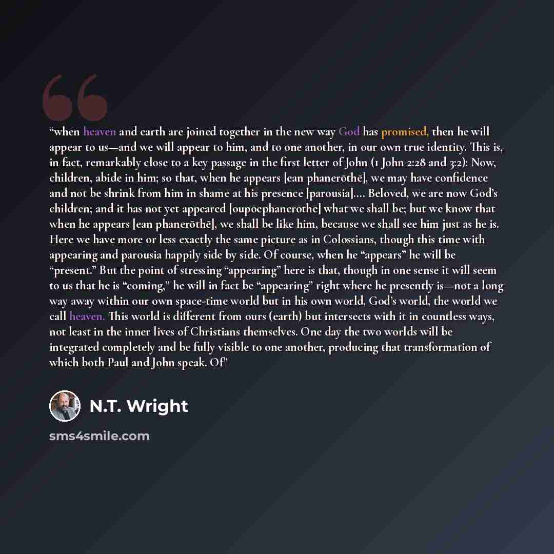 “when heaven and earth are joined together in the new way God has promised, then he will appear to us—and we will appear to him, and to one another, in our own true identity. This is, in fact, remarkably close to a key passage in the first letter of John (1 John 2:28 and 3:2): Now, children, abide…” quote by N.T. Wright