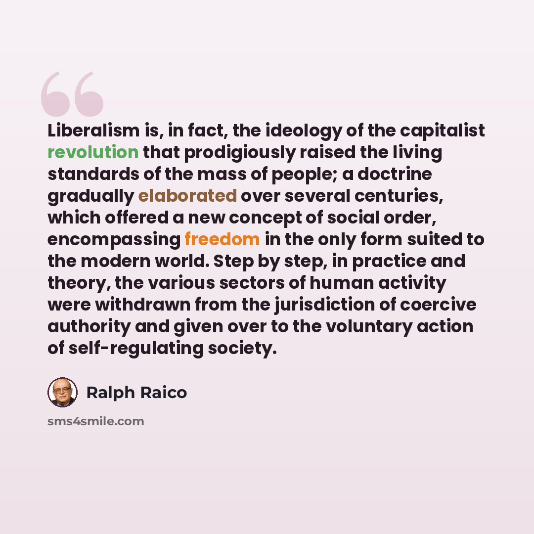 “Liberalism is, in fact, the ideology of the capitalist revolution that prodigiously raised the living standards of the mass of people; a doctrine gradually elaborated over several centuries, which offered a new concept of social order, encompassing freedom in the only form suited to the modern…” quote by Ralph Raico