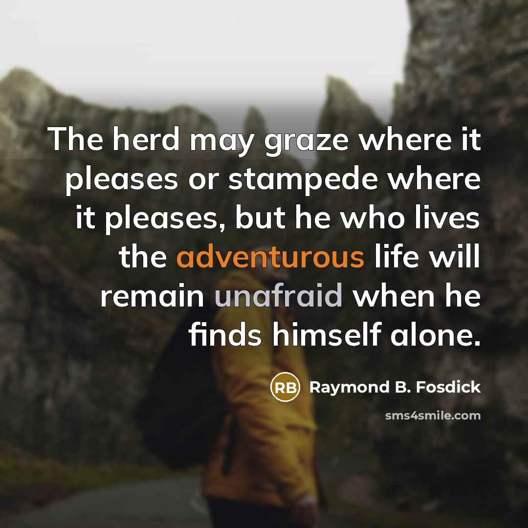 “The herd may graze where it pleases or stampede where it pleases, but he who lives the adventurous life will remain unafraid when he finds himself alone.” quote by Raymond B. Fosdick