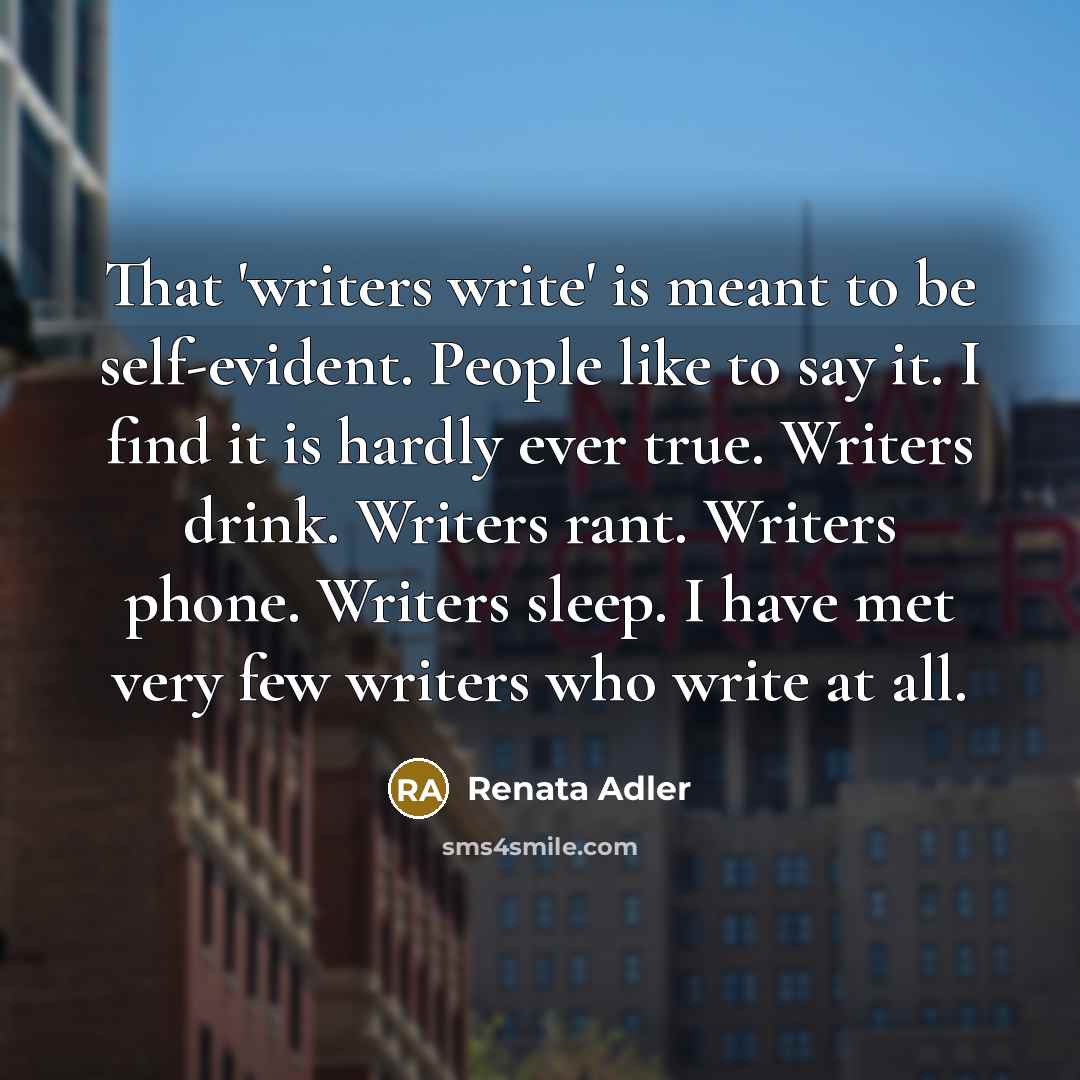 “That 'writers write' is meant to be self-evident. People like to say it. I find it is hardly ever true. Writers drink. Writers rant. Writers phone. Writers sleep. I have met very few writers who write at all.” quote by Renata Adler
