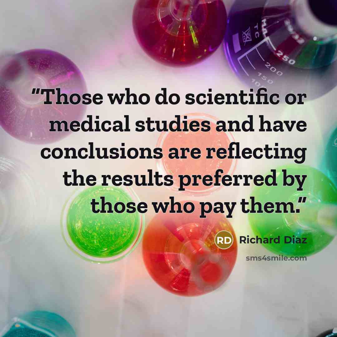 “Those who do scientific or medical studies and have conclusions are reflecting the results preferred by those who pay them.” quote by Richard Diaz