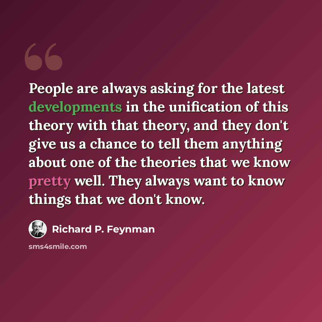 “People are always asking for the latest developments in the unification of this theory with that theory, and they don't give us a chance to tell them anything about one of the theories that we know pretty well. They always want to know things that we don't know.” quote by Richard P. Feynman