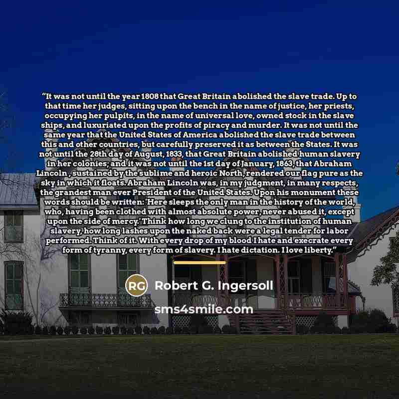 “It was not until the year 1808 that Great Britain abolished the slave trade. Up to that time her judges, sitting upon the bench in the name of justice, her priests, occupying her pulpits, in the name of universal love, owned stock in the slave ships, and luxuriated upon the profits of piracy and…” quote by Robert G. Ingersoll