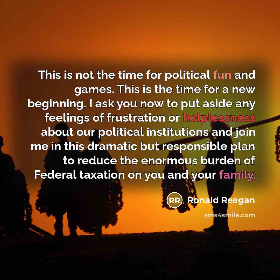 “This is not the time for political fun and games. This is the time for a new beginning. I ask you now to put aside any feelings of frustration or helplessness about our political institutions and join me in this dramatic but responsible plan to reduce the enormous burden of Federal taxation on you…” quote by Ronald Reagan
