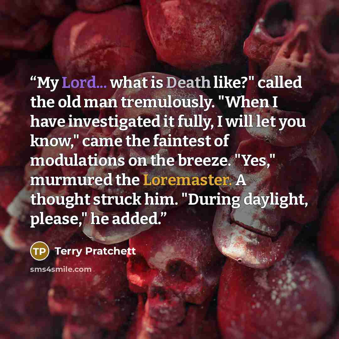 “My Lord... what is Death like?" called the old man tremulously. "When I have investigated it fully, I will let you know," came the faintest of modulations on the breeze. "Yes," murmured the Loremaster. A thought struck him. "During daylight, please," he added.” quote by Terry Pratchett
