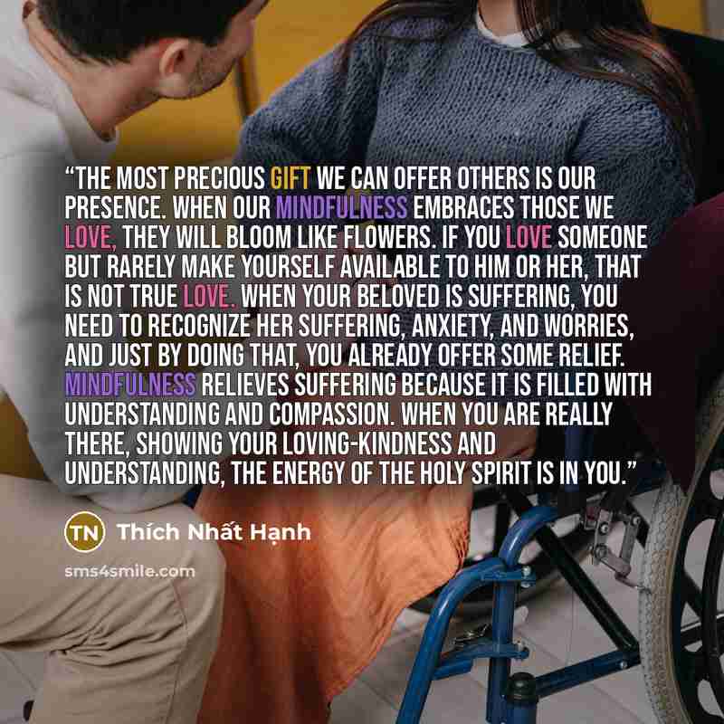 “The most precious gift we can offer others is our presence. When our mindfulness embraces those we love, they will bloom like flowers. If you love someone but rarely make yourself available to him or her, that is not true love. When your beloved is suffering, you need to recognize her suffering…” quote by Thich Nhat Hanh