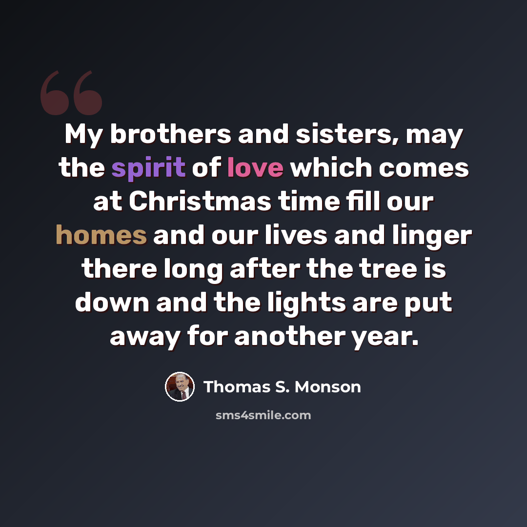 “My brothers and sisters, may the spirit of love which comes at Christmas time fill our homes and our lives and linger there long after the tree is down and the lights are put away for another year.” quote by Thomas S. Monson