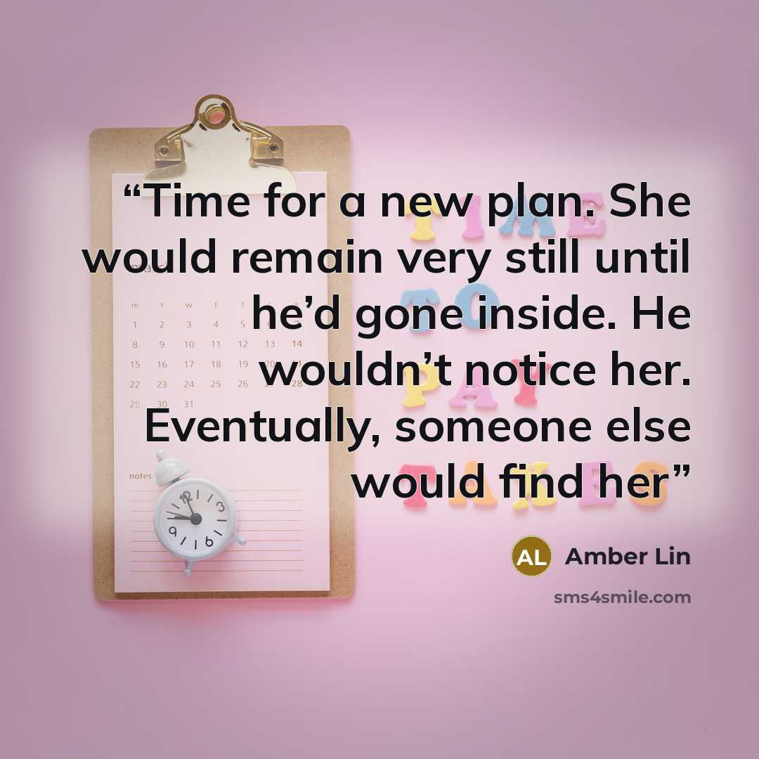 “Time for a new plan. She would remain very still until he’d gone inside. He wouldn’t notice her. Eventually, someone else would find her” quote by Amber Lin