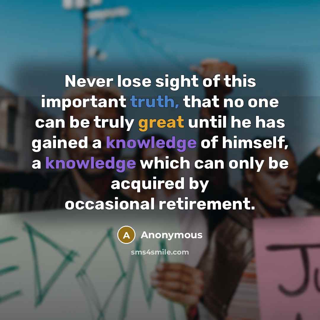 “Never lose sight of this important truth, that no one can be truly great until he has gained a knowledge of himself, a knowledge which can only be acquired by occasional retirement.” quote by Anonymous