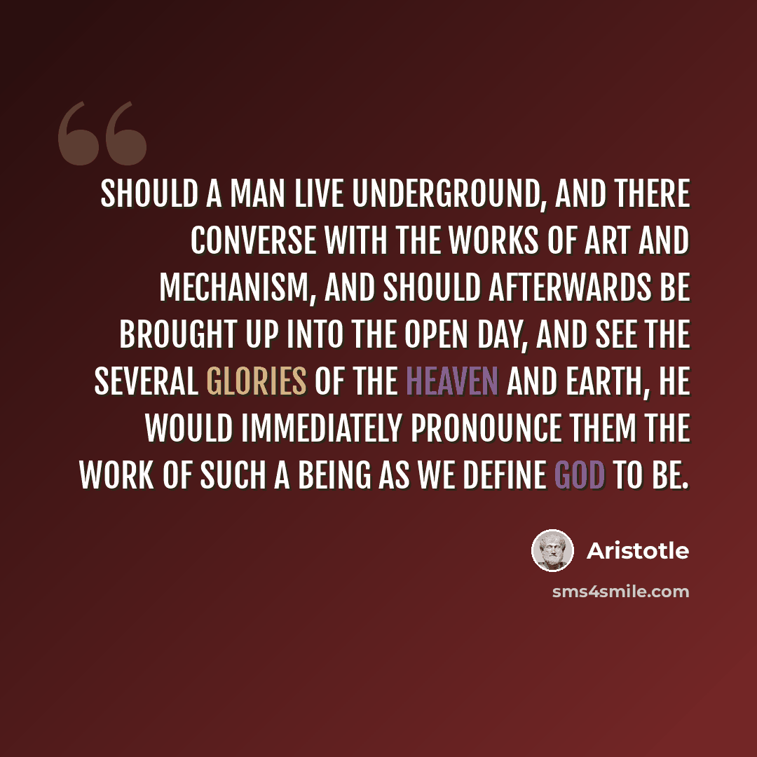 “Should a man live underground, and there converse with the works of art and mechanism, and should afterwards be brought up into the open day, and see the several glories of the heaven and earth, he would immediately pronounce them the work of such a Being as we define God to be.” quote by Aristotle