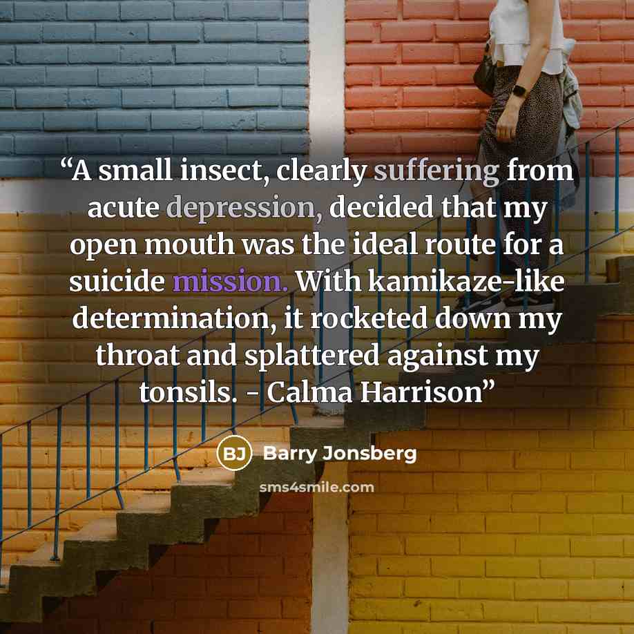 “A small insect, clearly suffering from acute depression, decided that my open mouth was the ideal route for a suicide mission. With kamikaze-like determination, it rocketed down my throat and splattered against my tonsils. - Calma Harrison” quote by Barry Jonsberg