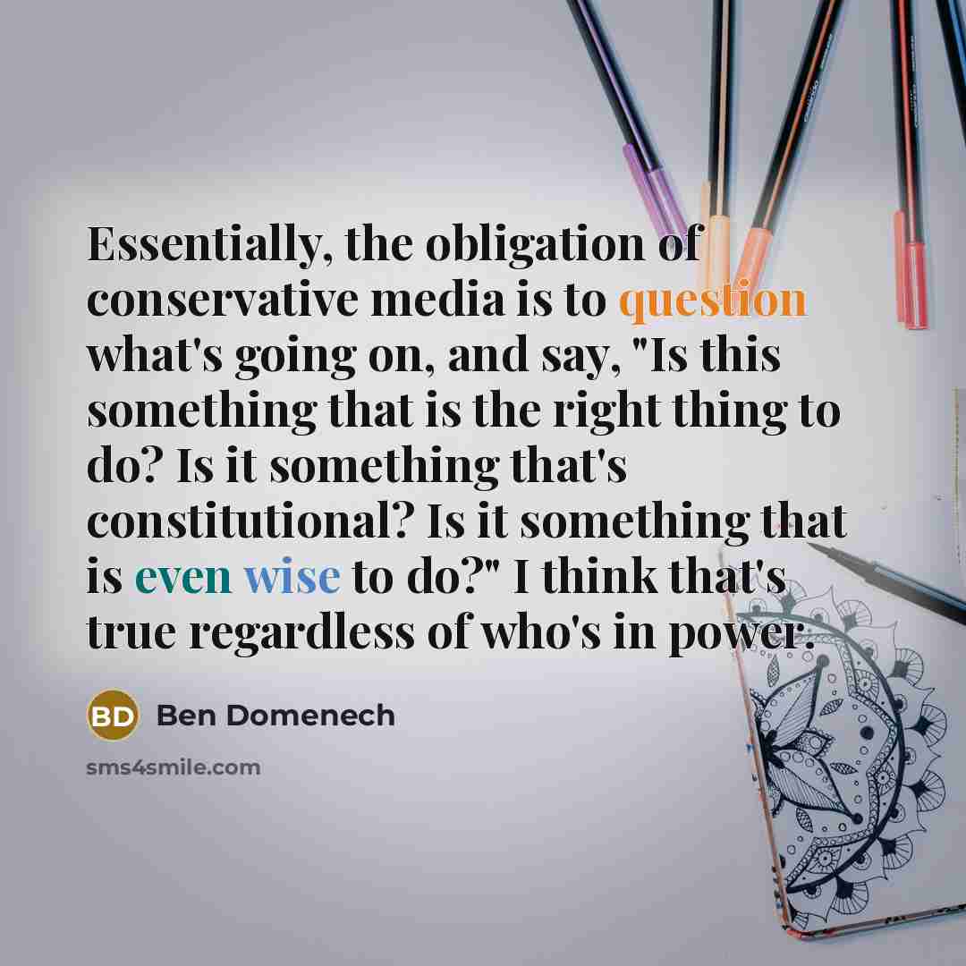 “Essentially, the obligation of conservative media is to question what's going on, and say, "Is this something that is the right thing to do? Is it something that's constitutional? Is it something that is even wise to do?" I think that's true regardless of who's in power.” quote by Ben Domenech