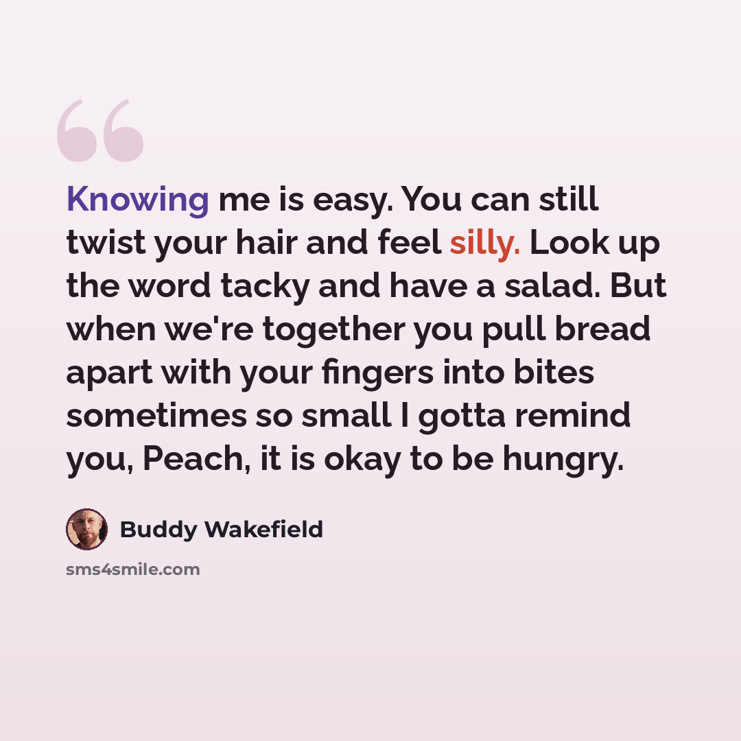 “Knowing me is easy. You can still twist your hair and feel silly. Look up the word tacky and have a salad. But when we're together you pull bread apart with your fingers into bites sometimes so small I gotta remind you, Peach, it is okay to be hungry.” quote by Buddy Wakefield