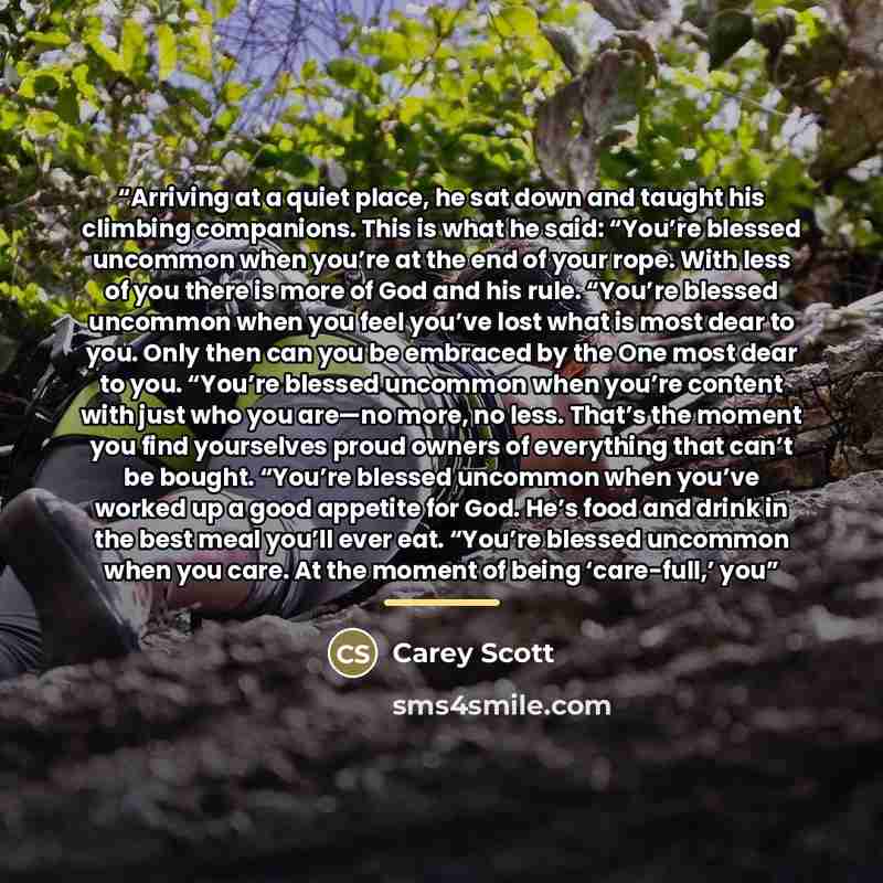 “Arriving at a quiet place, he sat down and taught his climbing companions. This is what he said: “You’re blessed uncommon when you’re at the end of your rope. With less of you there is more of God and his rule. “You’re blessed uncommon when you feel you’ve lost what is most dear to you. Only then…” quote by Carey Scott