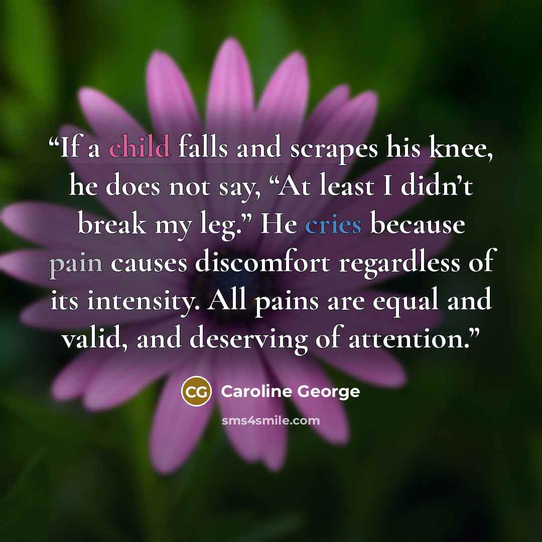 “If a child falls and scrapes his knee, he does not say, “At least I didn’t break my leg.” He cries because pain causes discomfort regardless of its intensity. All pains are equal and valid, and deserving of attention.” quote by Caroline George