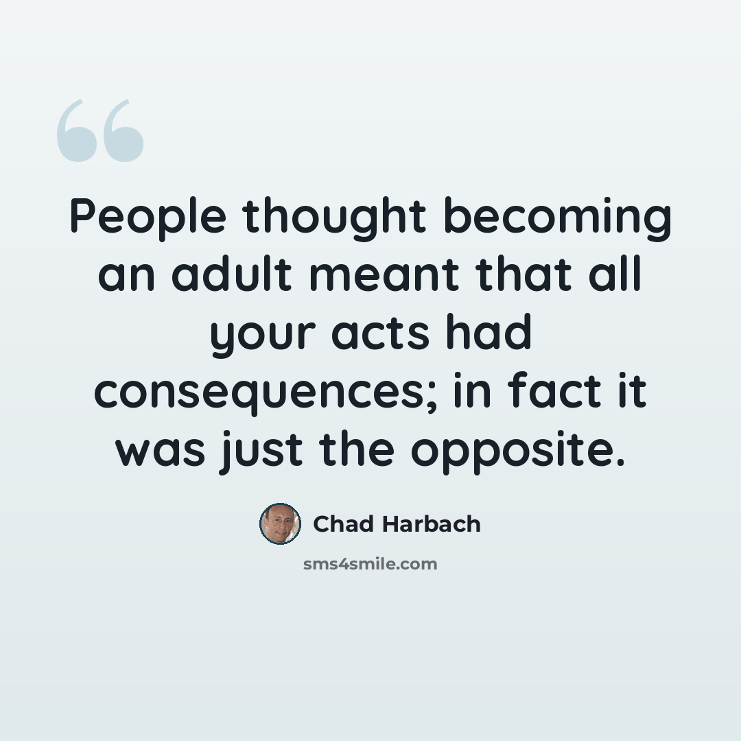 “People thought becoming an adult meant that all your acts had consequences; in fact it was just the opposite.” quote by Chad Harbach