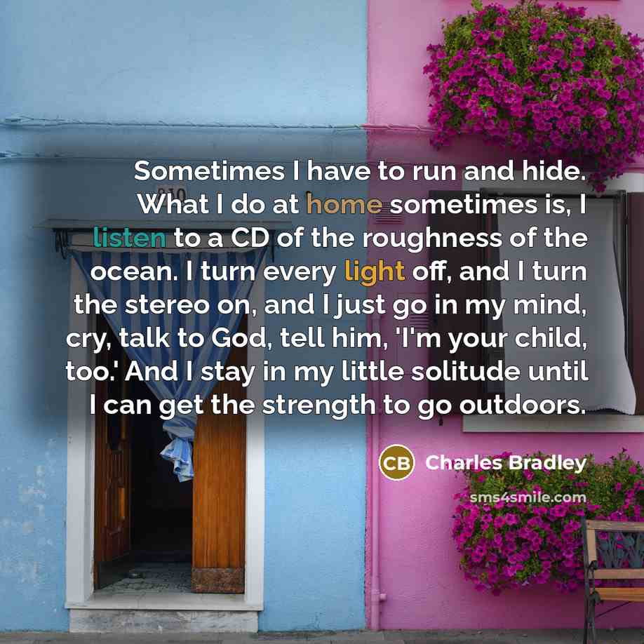 “Sometimes I have to run and hide. What I do at home sometimes is, I listen to a CD of the roughness of the ocean. I turn every light off, and I turn the stereo on, and I just go in my mind, cry, talk to God, tell him, 'I'm your child, too.' And I stay in my little solitude until I can get the…” quote by Charles Bradley