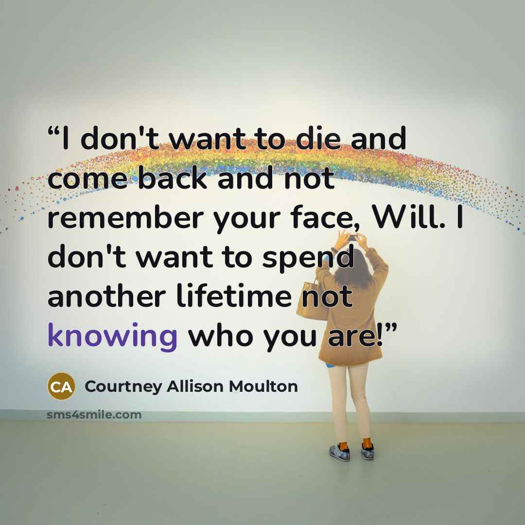 “I don't want to die and come back and not remember your face, Will. I don't want to spend another lifetime not knowing who you are!” quote by Courtney Allison Moulton