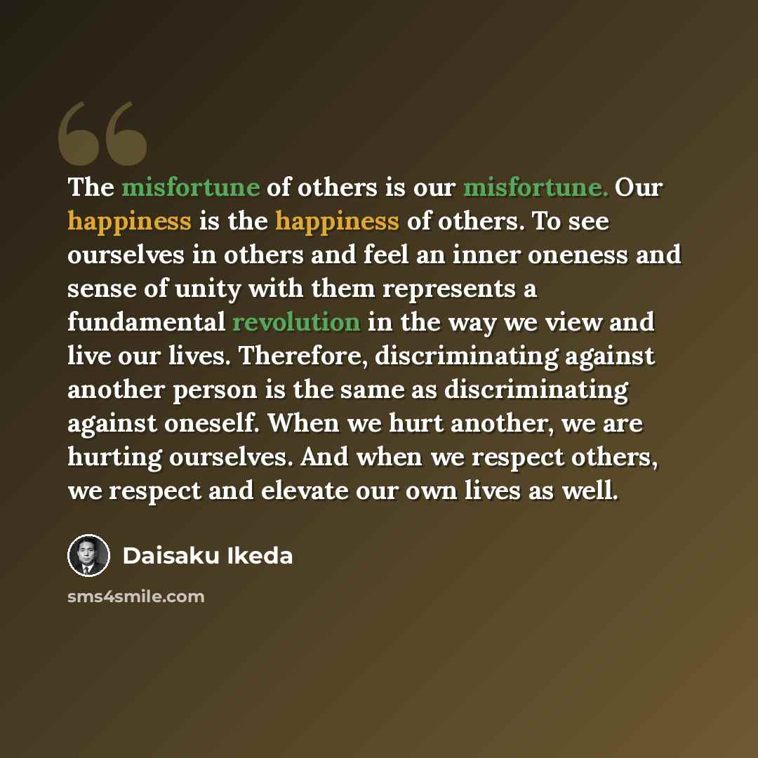 “The misfortune of others is our misfortune. Our happiness is the happiness of others. To see ourselves in others and feel an inner oneness and sense of unity with them represents a fundamental revolution in the way we view and live our lives. Therefore, discriminating against another person is the…” quote by Daisaku Ikeda