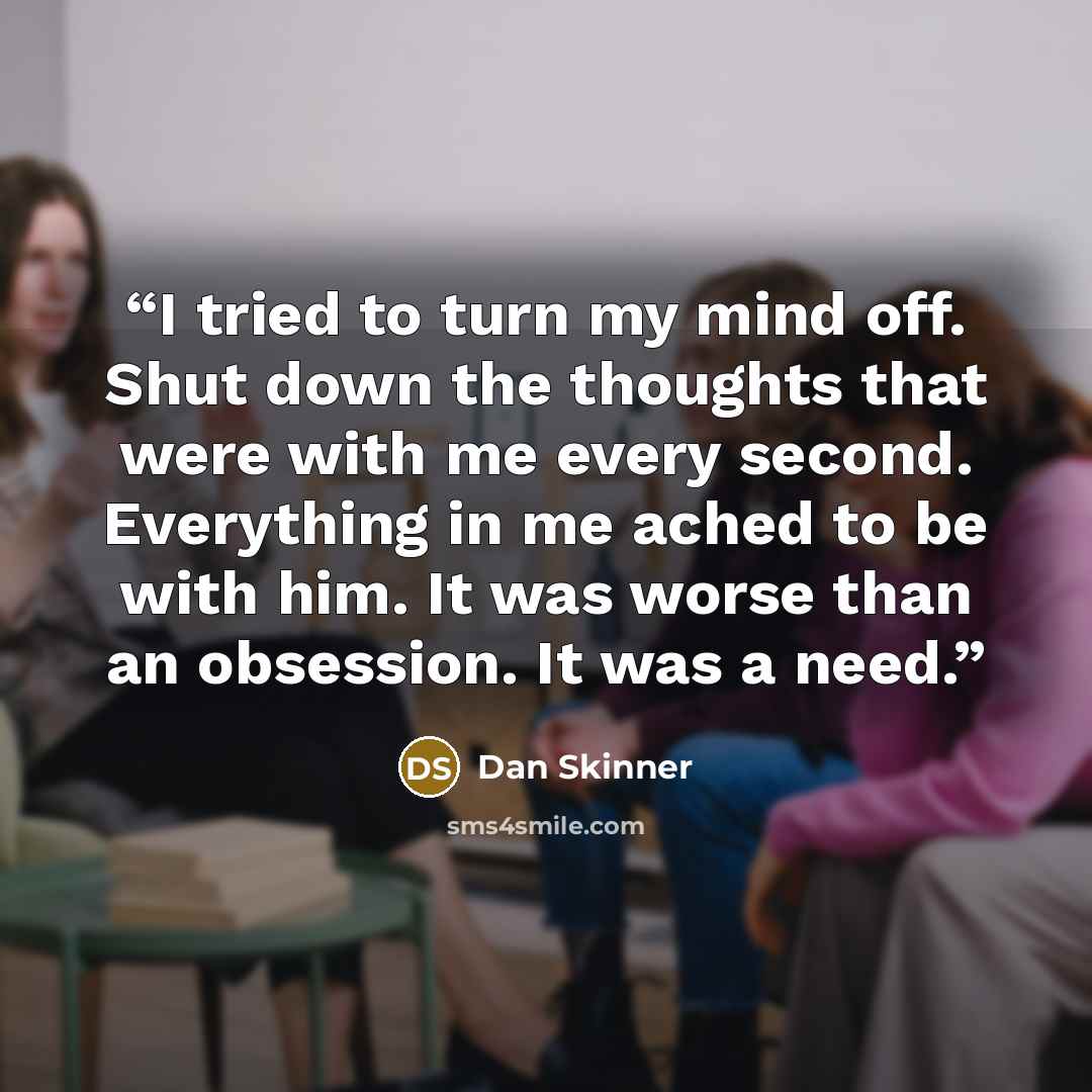 “I tried to turn my mind off. Shut down the thoughts that were with me every second. Everything in me ached to be with him. It was worse than an obsession. It was a need.” quote by Dan Skinner
