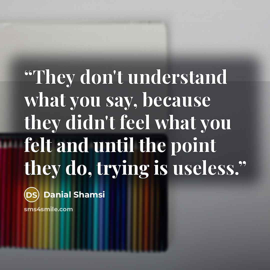“They don't understand what you say, because they didn't feel what you felt and until the point they do, trying is useless.” quote by Danial Shamsi