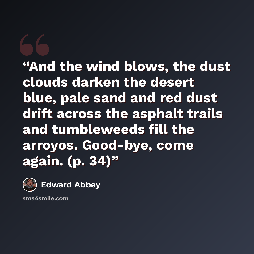 “And the wind blows, the dust clouds darken the desert blue, pale sand and red dust drift across the asphalt trails and tumbleweeds fill the arroyos. Good-bye, come again. (p. 34)” quote by Edward Abbey