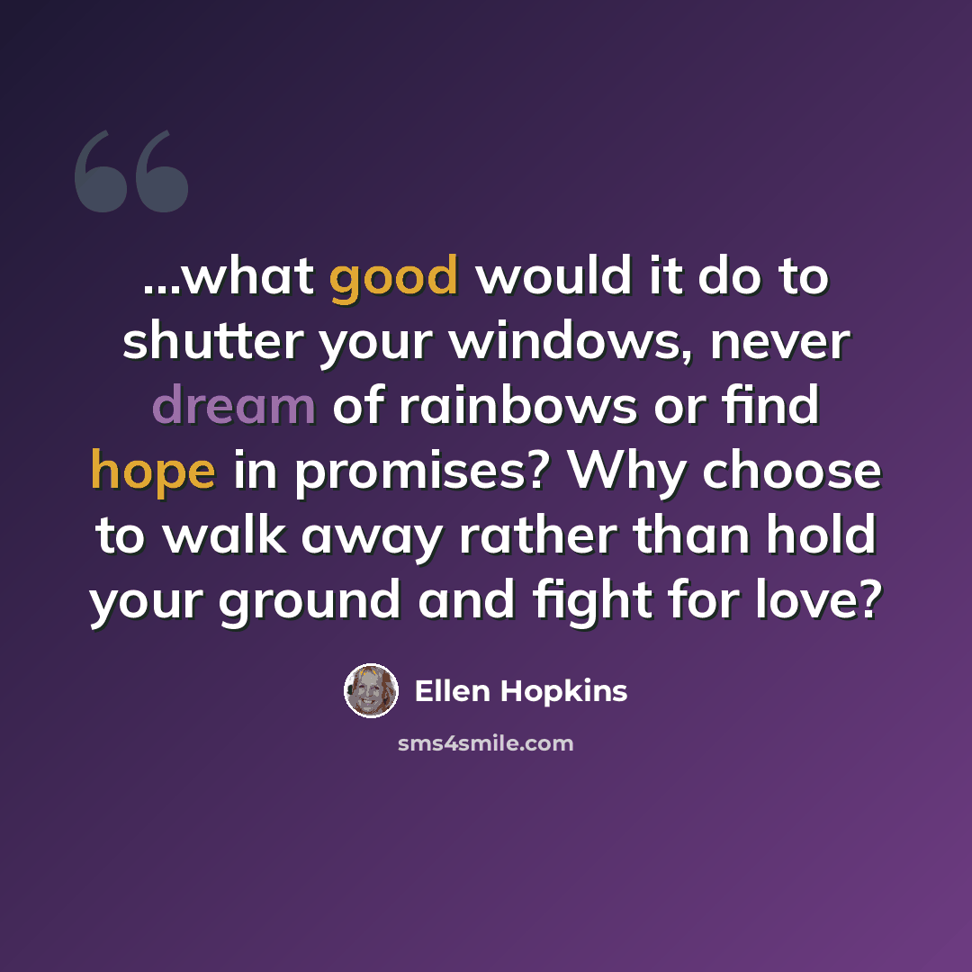 “...what good would it do to shutter your windows, never dream of rainbows or find hope in promises? Why choose to walk away rather than hold your ground and fight for love?” quote by Ellen Hopkins