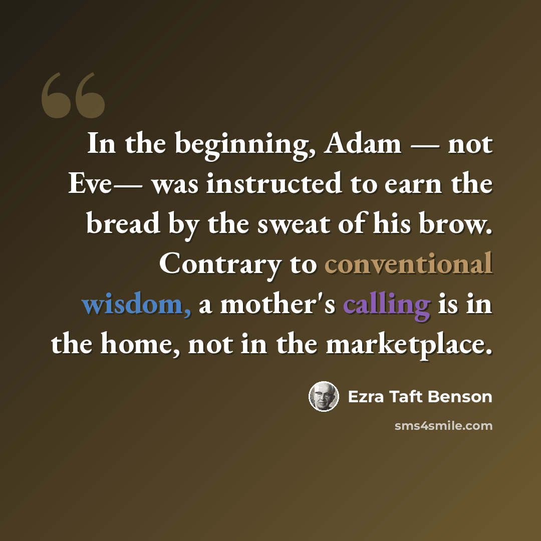 “In the beginning, Adam — not Eve— was instructed to earn the bread by the sweat of his brow. Contrary to conventional wisdom, a mother's calling is in the home, not in the marketplace.” quote by Ezra Taft Benson