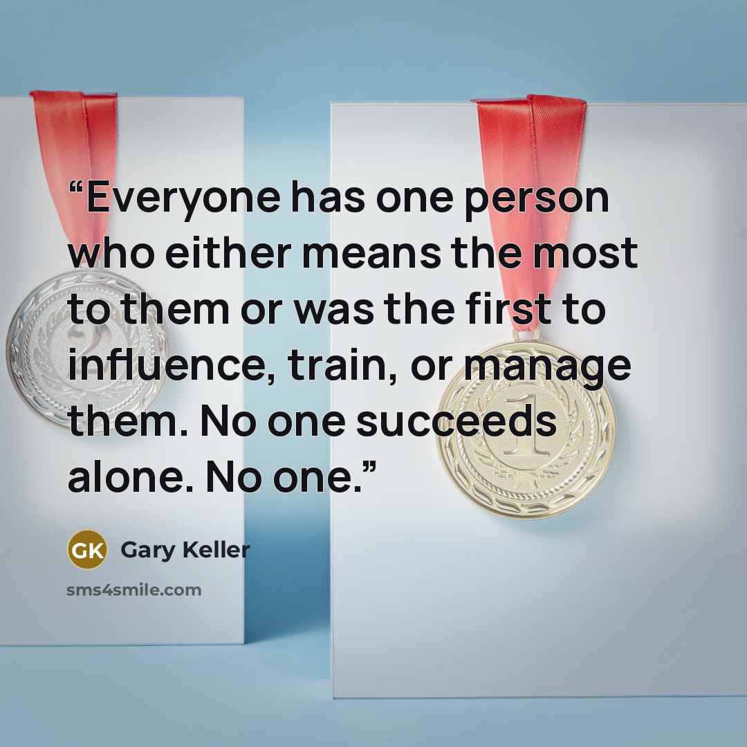 “Everyone has one person who either means the most to them or was the first to influence, train, or manage them. No one succeeds alone. No one.” quote by Gary Keller