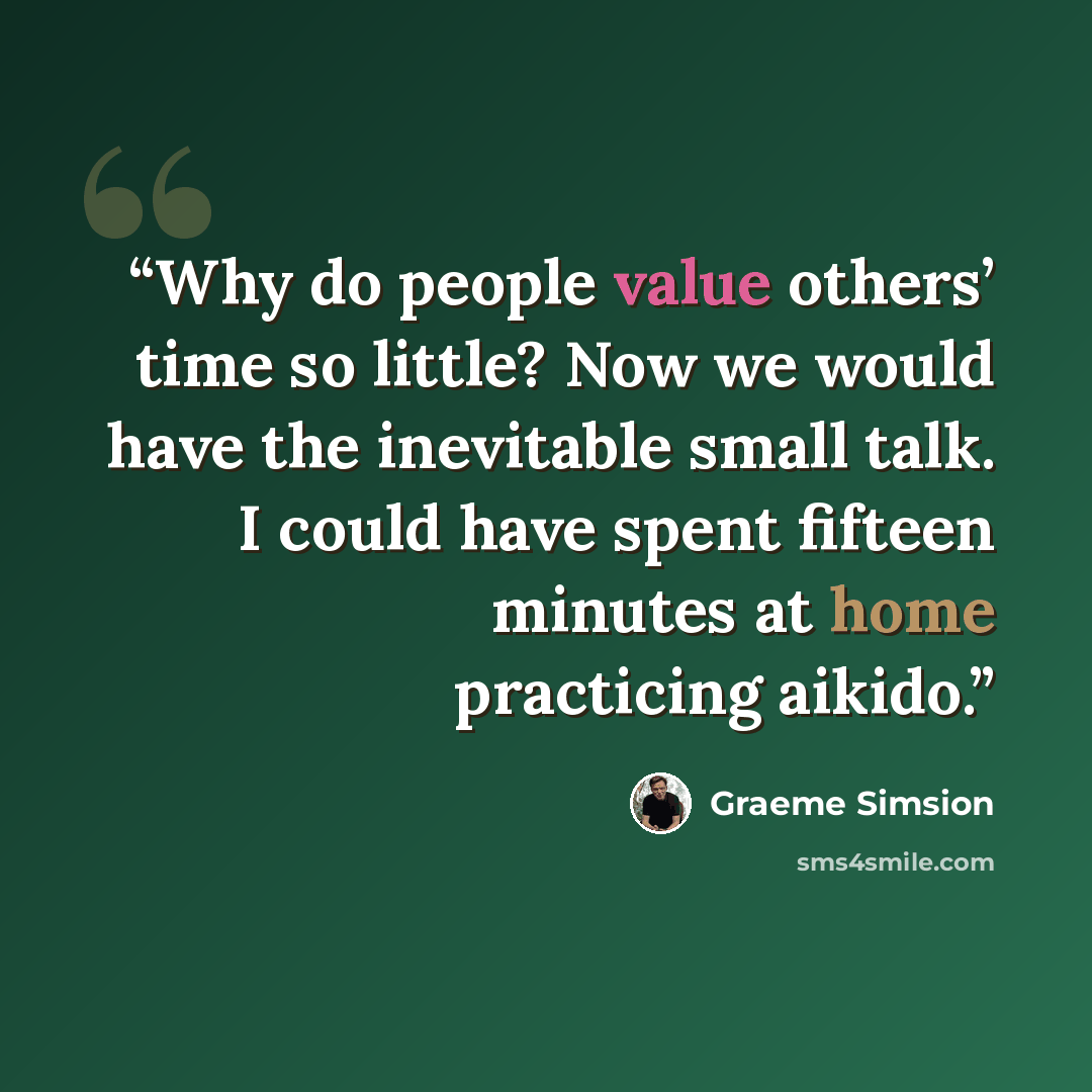 “Why do people value others’ time so little? Now we would have the inevitable small talk. I could have spent fifteen minutes at home practicing aikido.” quote by Graeme Simsion