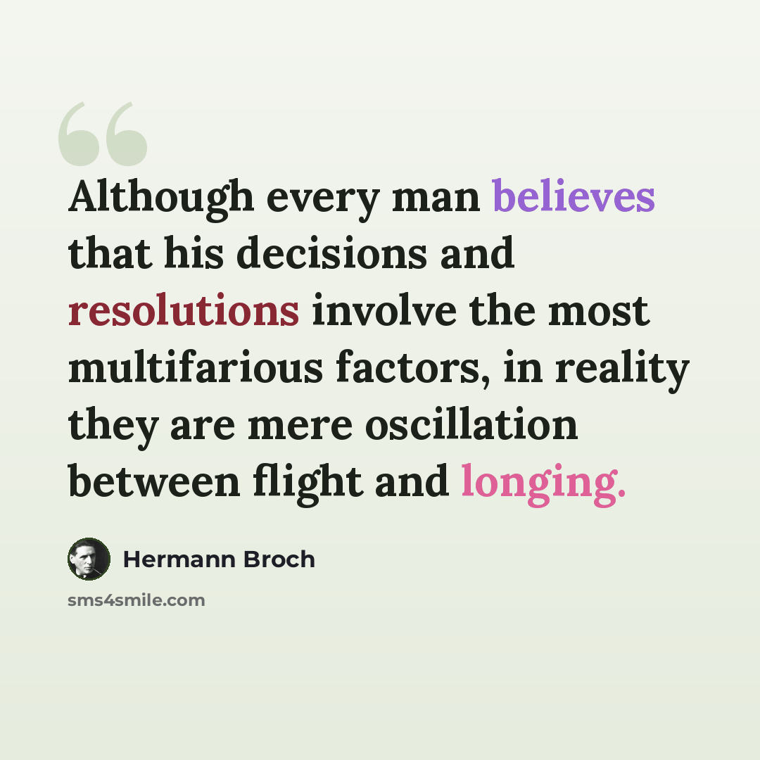 “Although every man believes that his decisions and resolutions involve the most multifarious factors, in reality they are mere oscillation between flight and longing.” quote by Hermann Broch