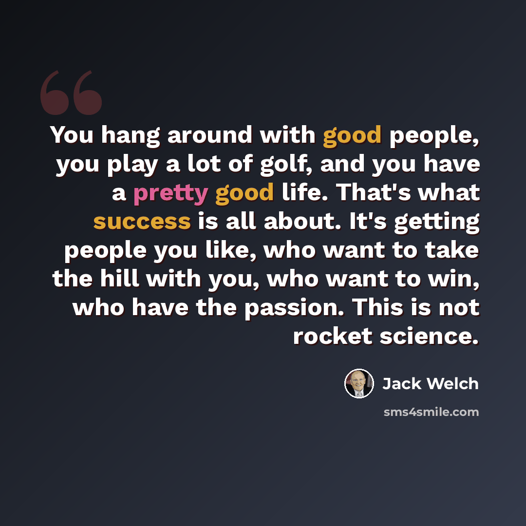 “You hang around with good people, you play a lot of golf, and you have a pretty good life. That's what success is all about. It's getting people you like, who want to take the hill with you, who want to win, who have the passion. This is not rocket science.” quote by Jack Welch