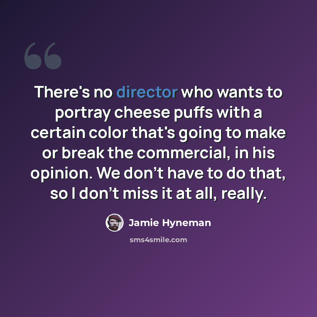 “There's no director who wants to portray cheese puffs with a certain color that's going to make or break the commercial, in his opinion. We don't have to do that, so I don't miss it at all, really.” quote by Jamie Hyneman