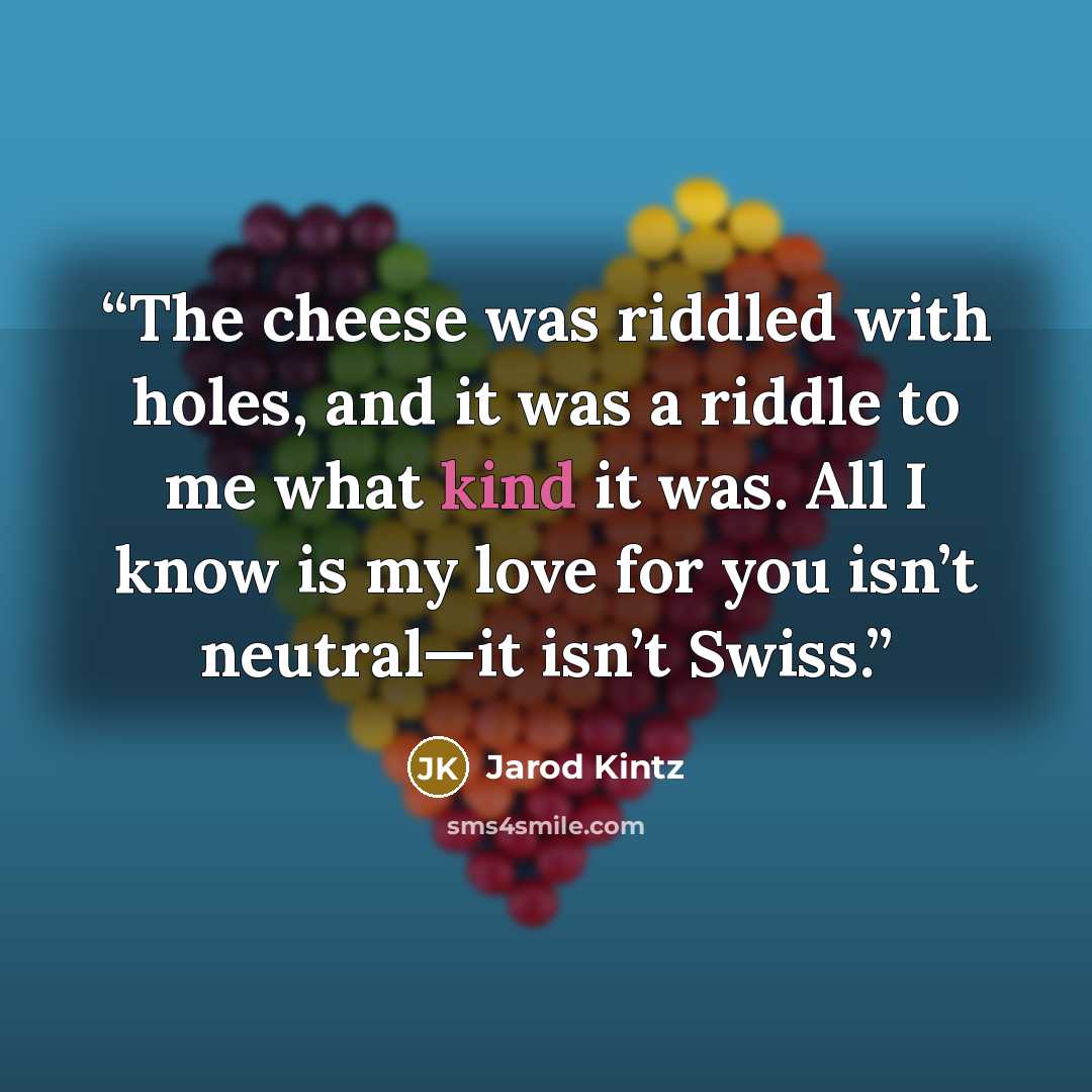 “The cheese was riddled with holes, and it was a riddle to me what kind it was. All I know is my love for you isn’t neutral—it isn’t Swiss.” quote by Jarod Kintz
