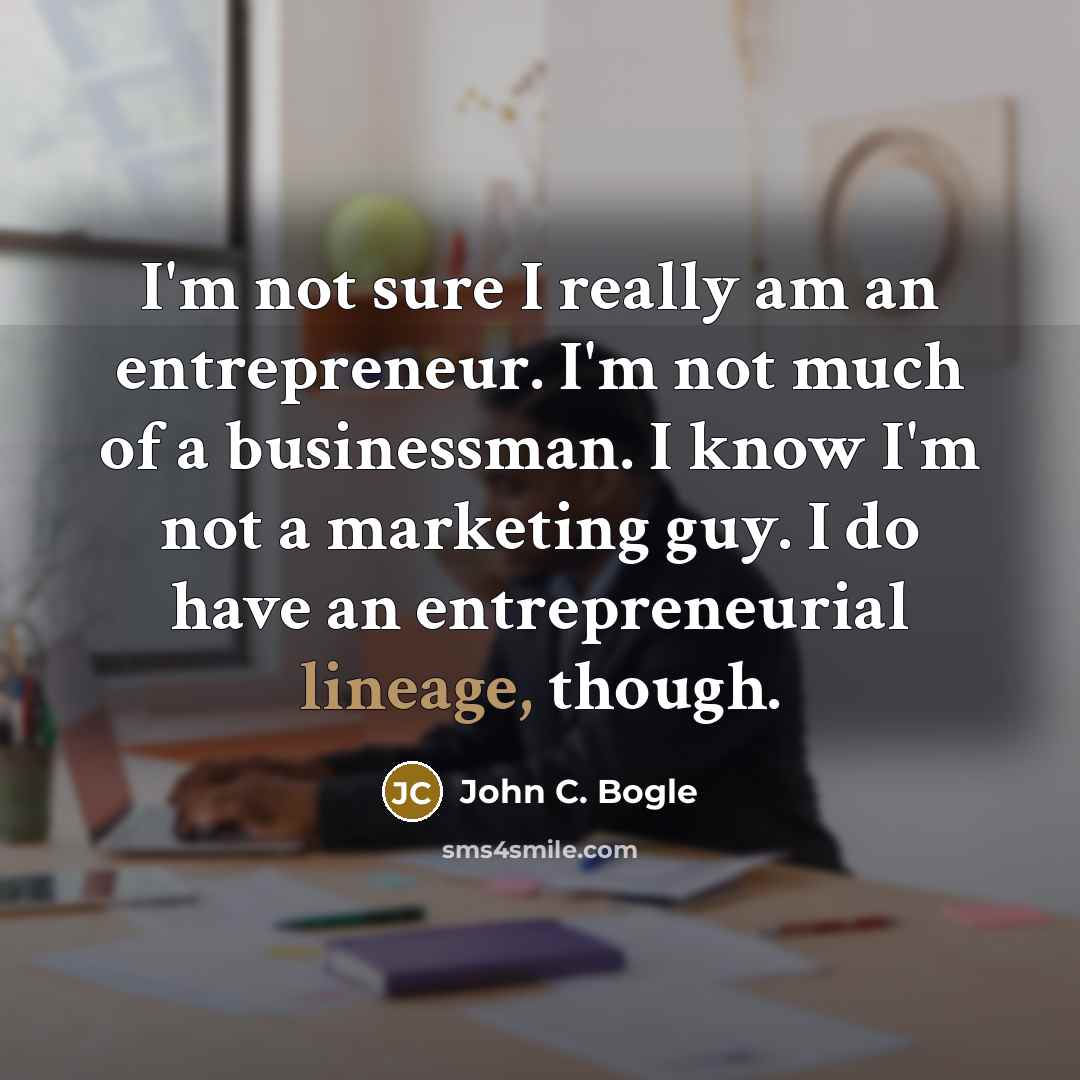 “I'm not sure I really am an entrepreneur. I'm not much of a businessman. I know I'm not a marketing guy. I do have an entrepreneurial lineage, though.” quote by John C. Bogle