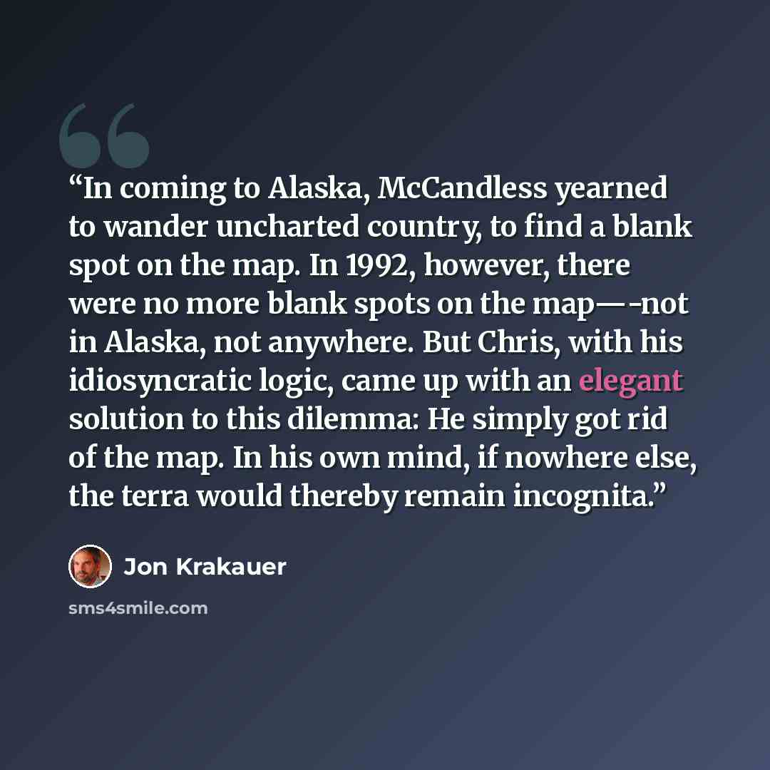 “In coming to Alaska, McCandless yearned to wander uncharted country, to find a blank spot on the map. In 1992, however, there were no more blank spots on the map—-not in Alaska, not anywhere. But Chris, with his idiosyncratic logic, came up with an elegant solution to this dilemma: He simply got…” quote by Jon Krakauer