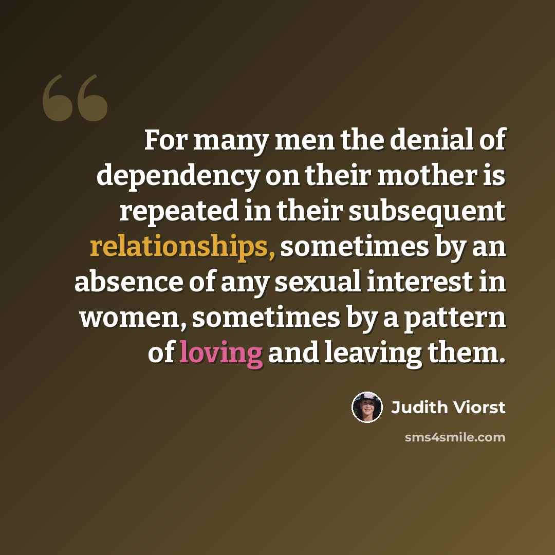“For many men the denial of dependency on their mother is repeated in their subsequent relationships, sometimes by an absence of any sexual interest in women, sometimes by a pattern of loving and leaving them.” quote by Judith Viorst