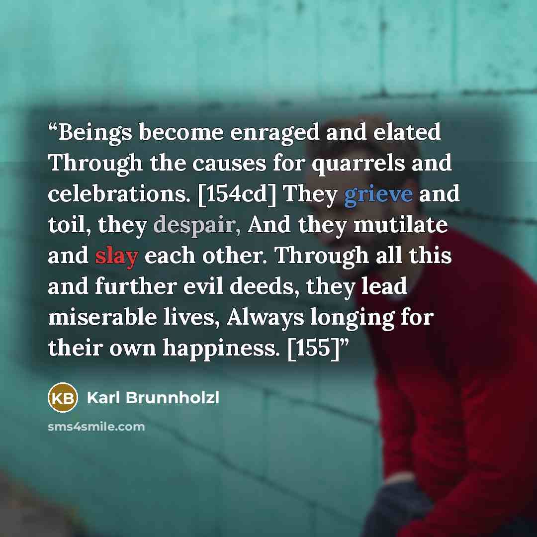 “Beings become enraged and elated Through the causes for quarrels and celebrations. [154cd] They grieve and toil, they despair, And they mutilate and slay each other. Through all this and further evil deeds, they lead miserable lives, Always longing for their own happiness. [155]” quote by Karl Brunnholzl