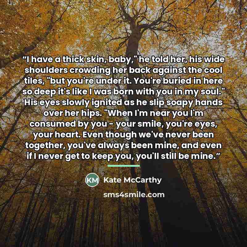 “I have a thick skin, baby," he told her, his wide shoulders crowding her back against the cool tiles, "but you're under it. You're buried in here so deep it's like I was born with you in my soul." His eyes slowly ignited as he slip soapy hands over her hips. "When I'm near you I'm consumed by you…” quote by Kate McCarthy
