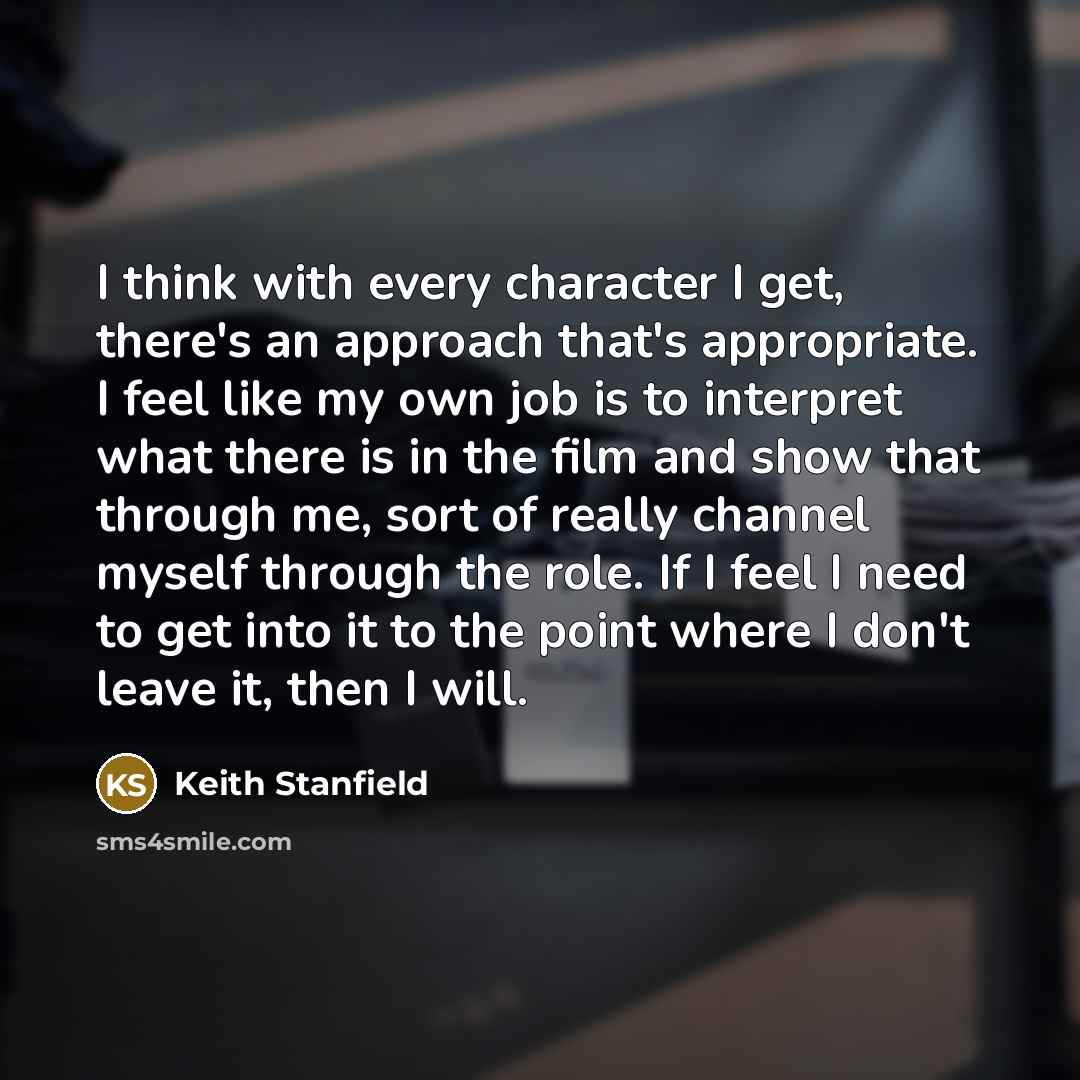 “I think with every character I get, there's an approach that's appropriate. I feel like my own job is to interpret what there is in the film and show that through me, sort of really channel myself through the role. If I feel I need to get into it to the point where I don't leave it, then I will.” quote by Keith Stanfield