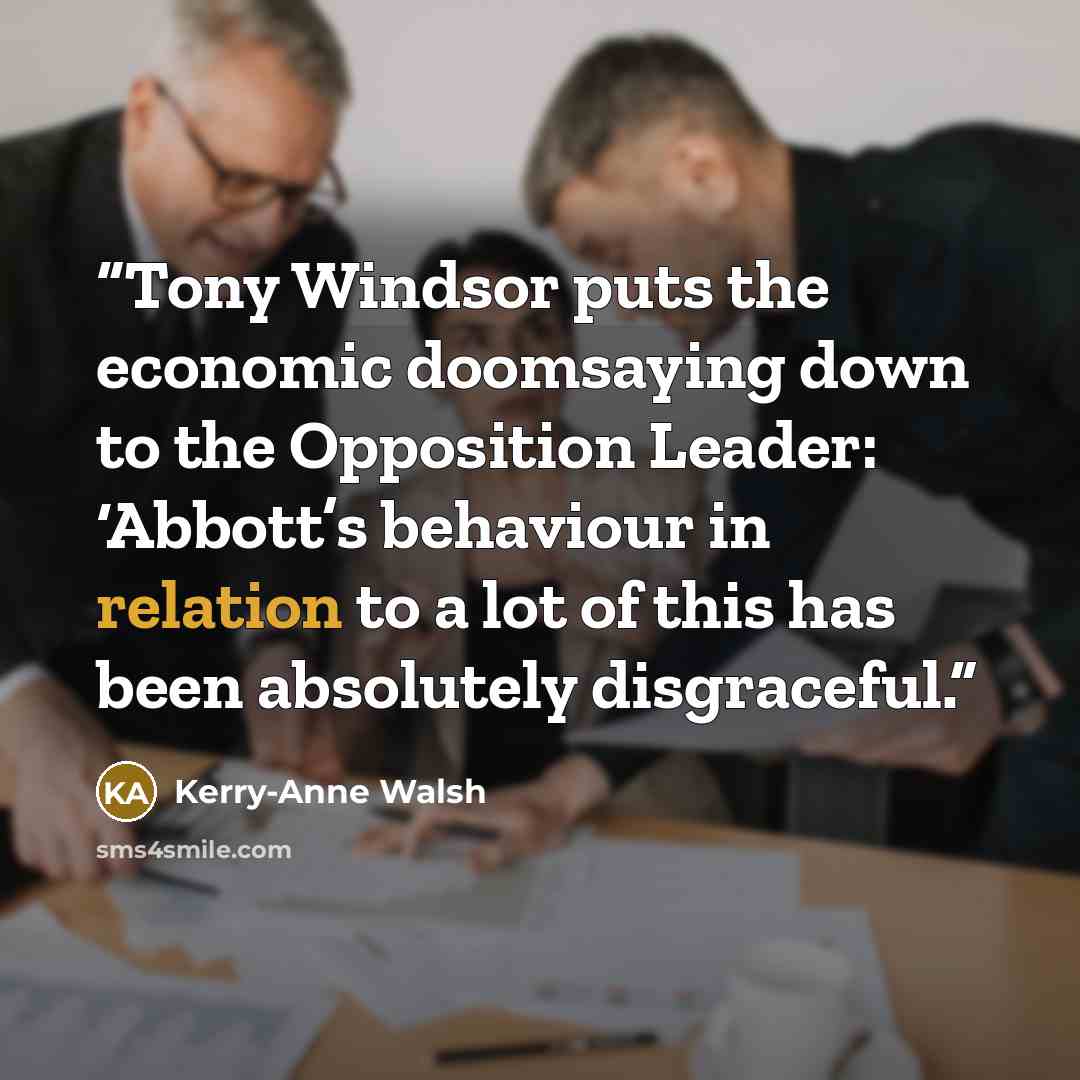 “Tony Windsor puts the economic doomsaying down to the Opposition Leader: ‘Abbott’s behaviour in relation to a lot of this has been absolutely disgraceful.” quote by Kerry-Anne Walsh