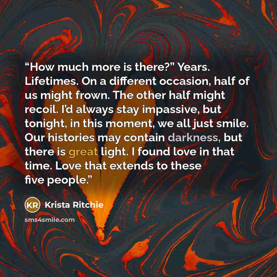 “How much more is there?” Years. Lifetimes. On a different occasion, half of us might frown. The other half might recoil. I’d always stay impassive, but tonight, in this moment, we all just smile. Our histories may contain darkness, but there is great light. I found love in that time. Love that…” quote by Krista Ritchie