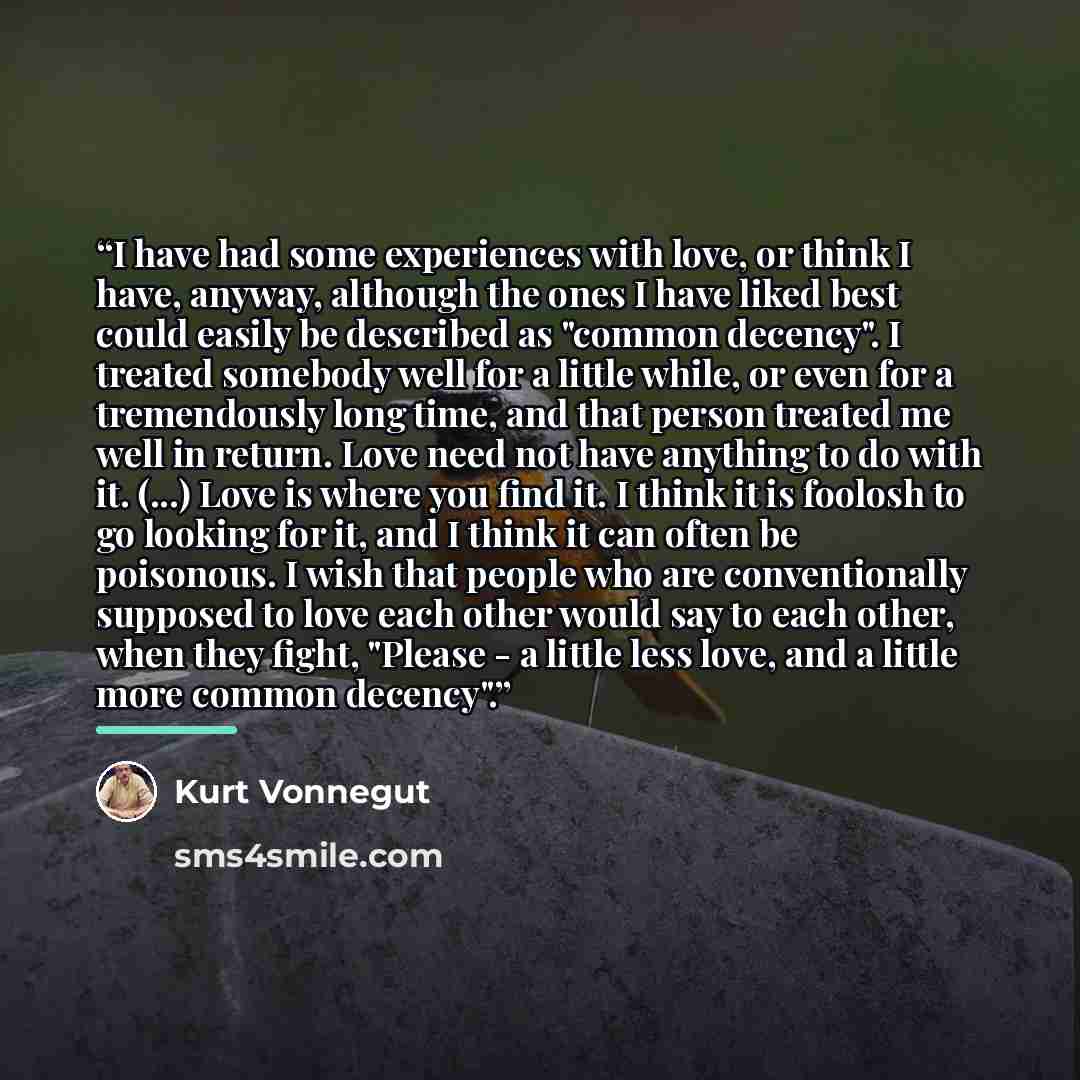 “I have had some experiences with love, or think I have, anyway, although the ones I have liked best could easily be described as "common decency". I treated somebody well for a little while, or even for a tremendously long time, and that person treated me well in return. Love need not have…” quote by Kurt Vonnegut